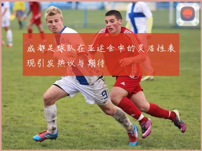 成都足球队在亚运会中的灵活性表现引发热议与期待
