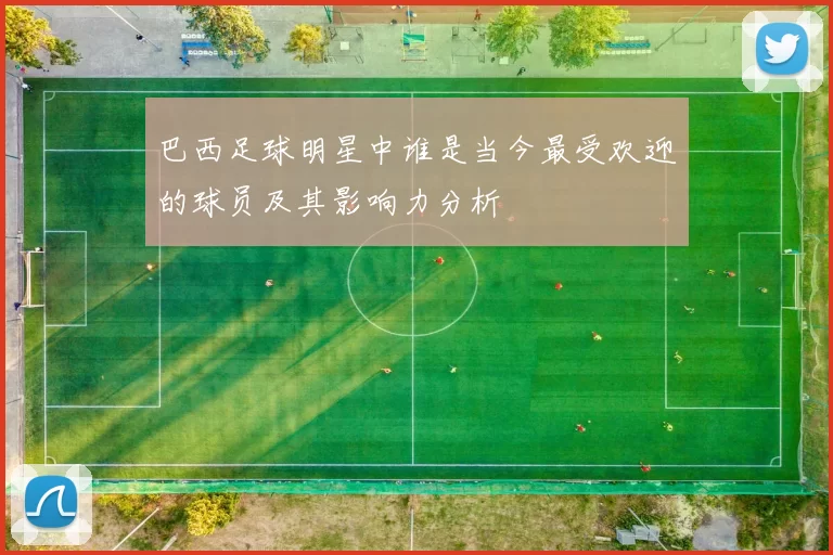 巴西足球明星中谁是当今最受欢迎的球员及其影响力分析