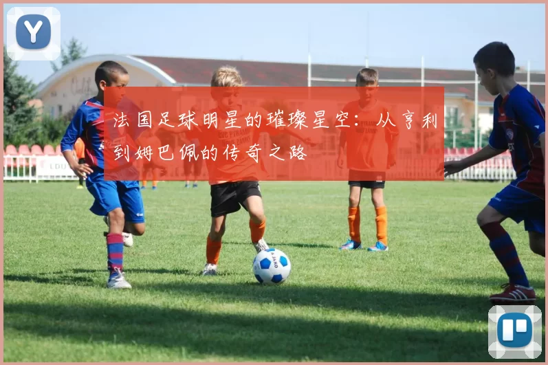 法国足球明星的璀璨星空：从亨利到姆巴佩的传奇之路