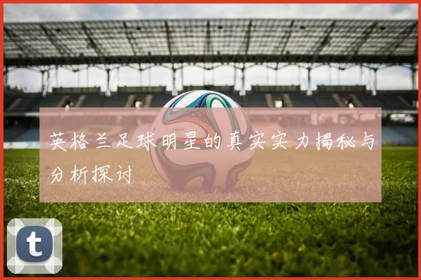 英格兰足球明星的真实实力揭秘与分析探讨