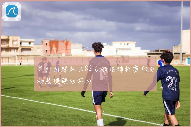 广州排球队以82分领跑锦标赛积分榜展现强劲实力