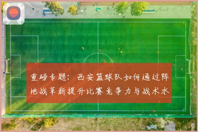 重磅专题：西安篮球队如何通过阵地战革新提升比赛竞争力与战术水平