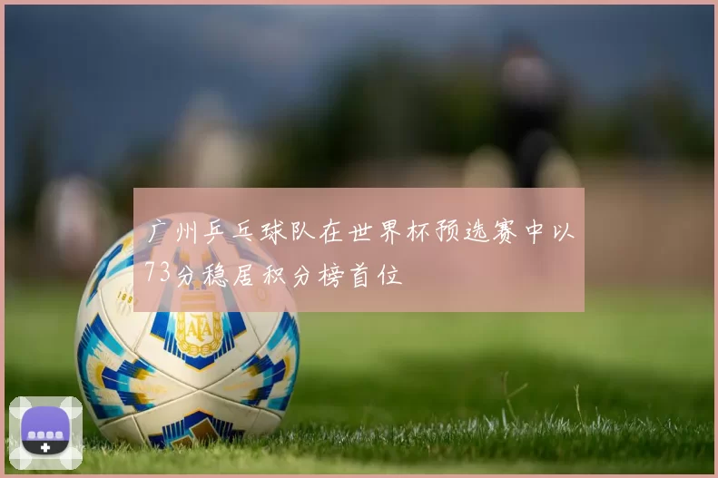 广州乒乓球队在世界杯预选赛中以73分稳居积分榜首位